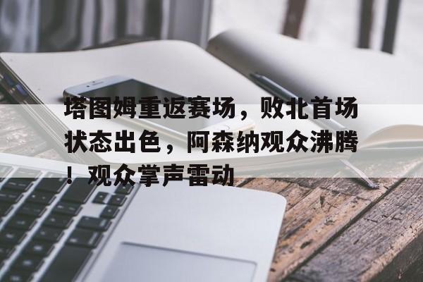 爱游戏网址-关于塔图姆重返赛场，败北首场状态出色，阿森纳观众沸腾！观众掌声雷动的信息