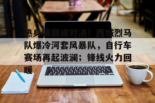 爱游戏官方-热身赛巅峰对决！西城烈马队爆冷河套风暴队，自行车赛场再起波澜；锋线火力回暖的简单介绍