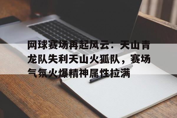 爱游戏网址-关于网球赛场再起风云：天山青龙队失利天山火狐队，赛场气氛火爆精神属性拉满的信息