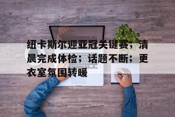 关于纽卡斯尔迎亚冠关键赛；清晨完成体检；话题不断；更衣室氛围转暖的信息